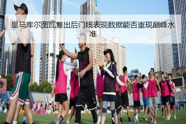皇马库尔图瓦复出后门线表现数据能否重现巅峰水准