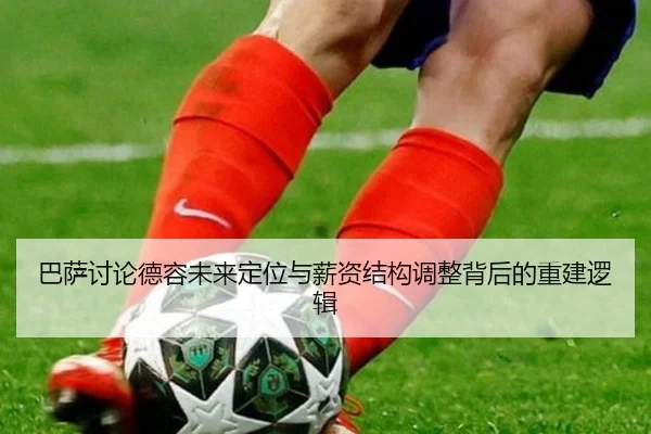巴萨讨论德容未来定位与薪资结构调整背后的重建逻辑