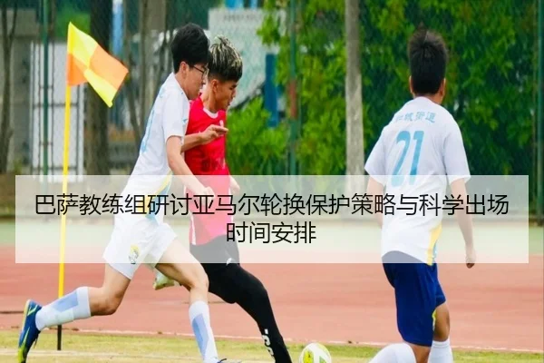 巴萨教练组研讨亚马尔轮换保护策略与科学出场时间安排