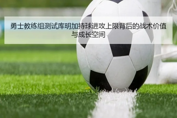勇士教练组测试库明加持球进攻上限背后的战术价值与成长空间